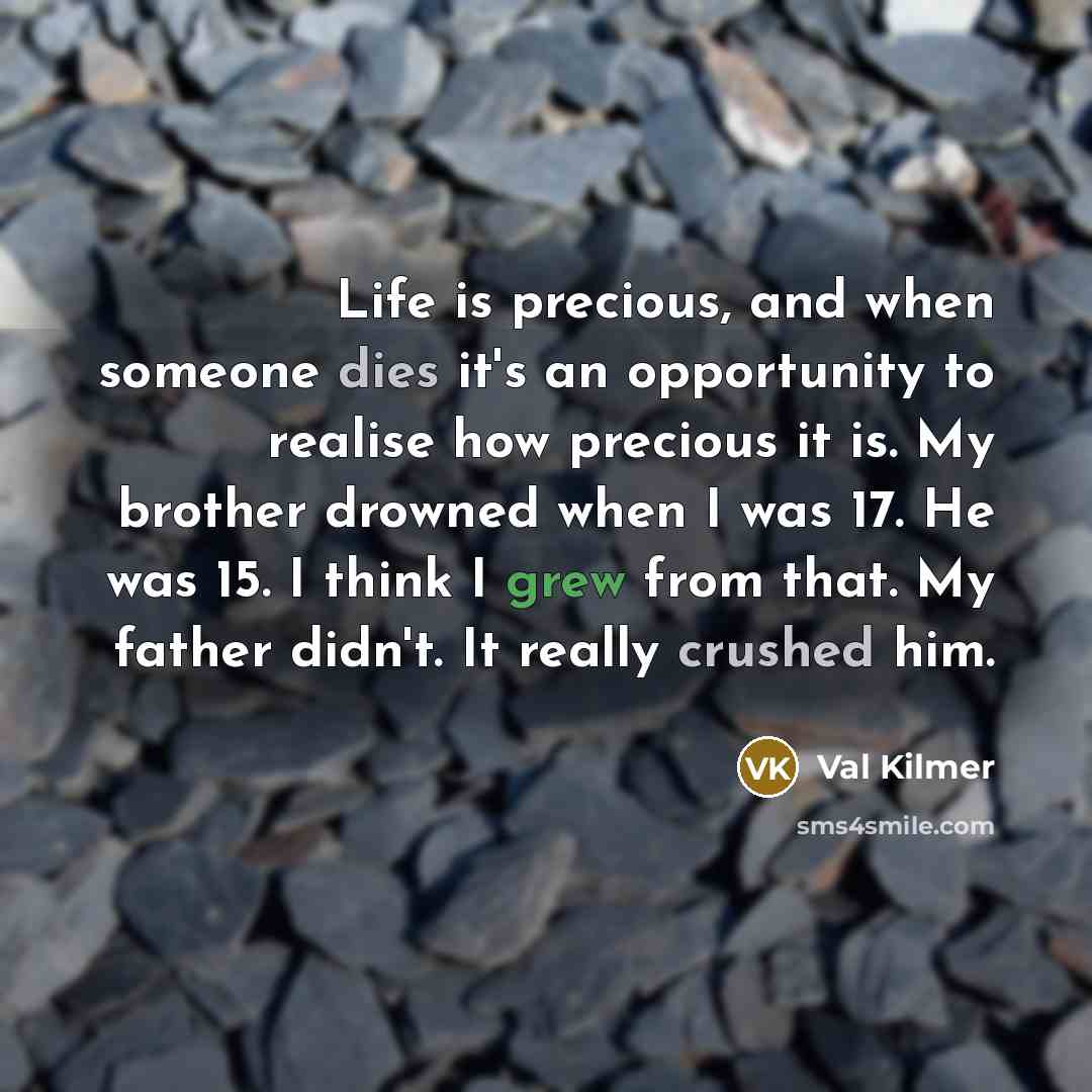 “Life is precious, and when someone dies it's an opportunity to realise how precious it is. My brother drowned when I was 17. He was 15. I think I grew from that. My father didn't. It really crushed him.” quote by Val Kilmer