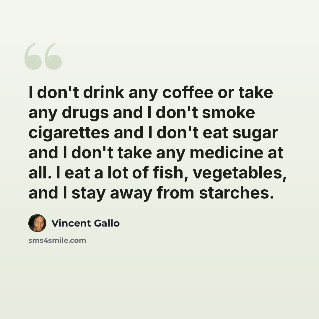“I don't drink any coffee or take any drugs and I don't smoke cigarettes and I don't eat sugar and I don't take any medicine at all. I eat a lot of fish, vegetables, and I stay away from starches.” quote by Vincent Gallo