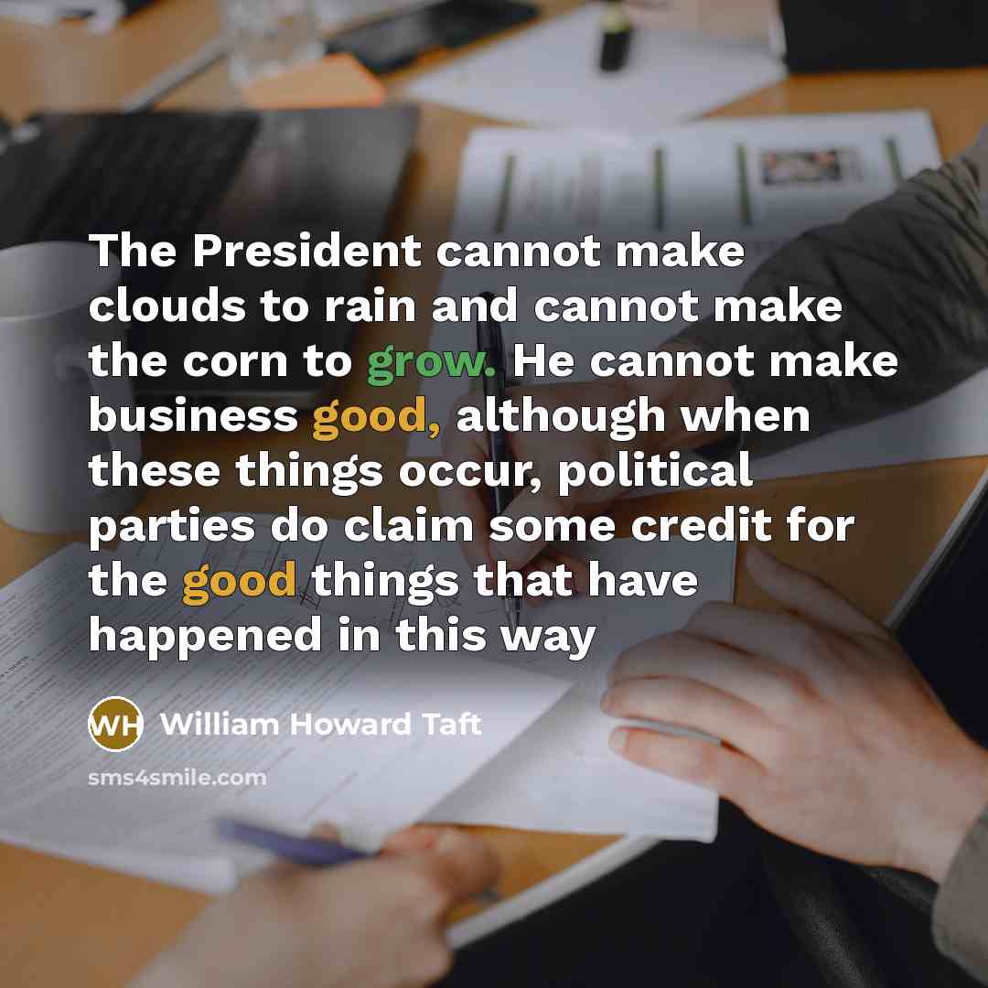 “The President cannot make clouds to rain and cannot make the corn to grow. He cannot make business good, although when these things occur, political parties do claim some credit for the good things that have happened in this way” quote by William Howard Taft
