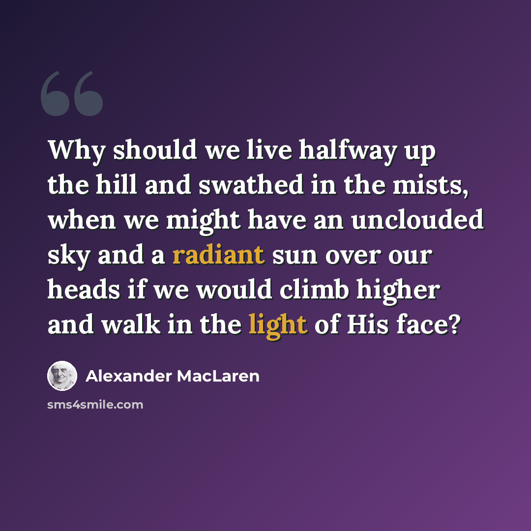 “Why should we live halfway up the hill and swathed in the mists, when we might have an unclouded sky and a radiant sun over our heads if we would climb higher and walk in the light of His face?” quote by Alexander MacLaren