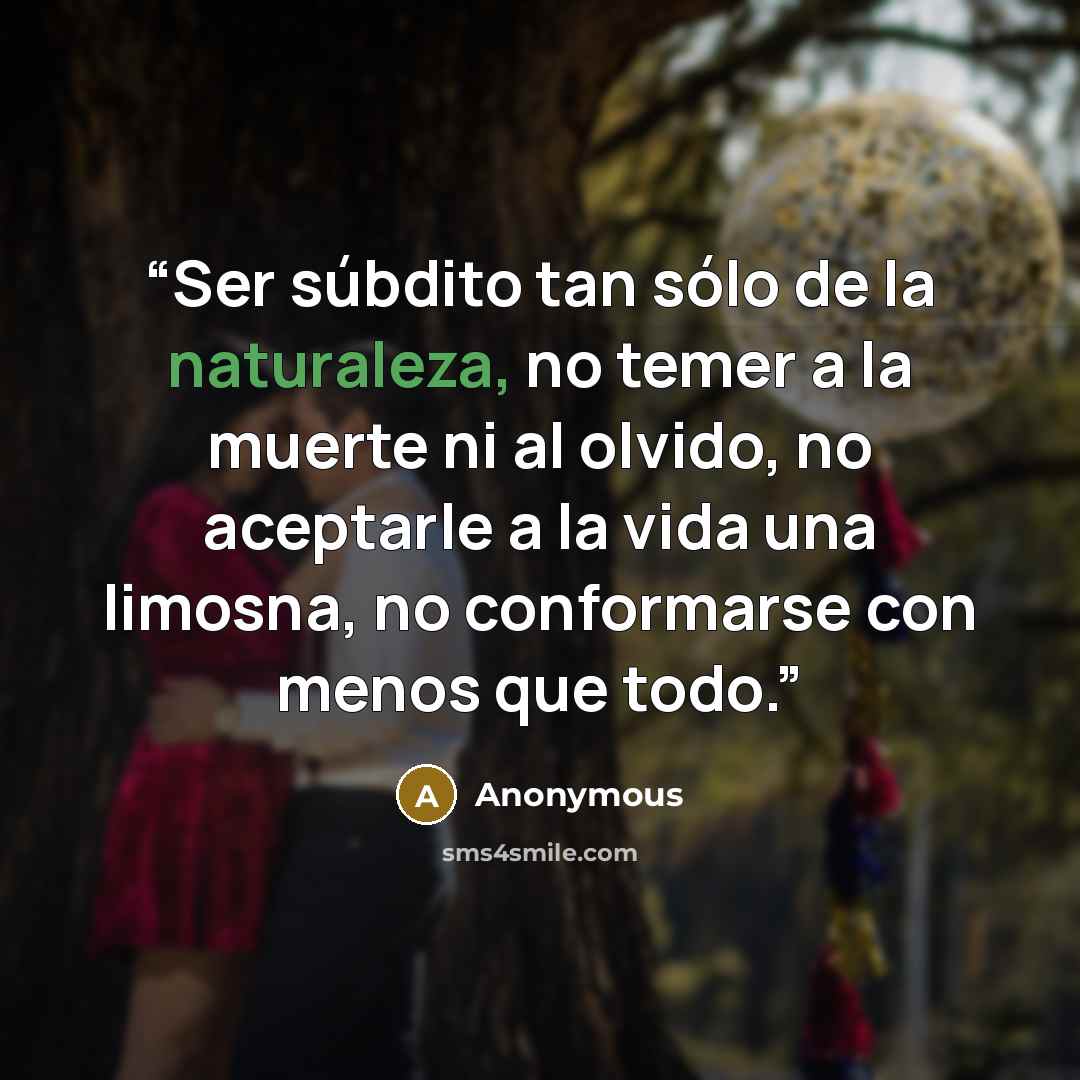 “Ser súbdito tan sólo de la naturaleza, no temer a la muerte ni al olvido, no aceptarle a la vida una limosna, no conformarse con menos que todo.” quote by Anonymous