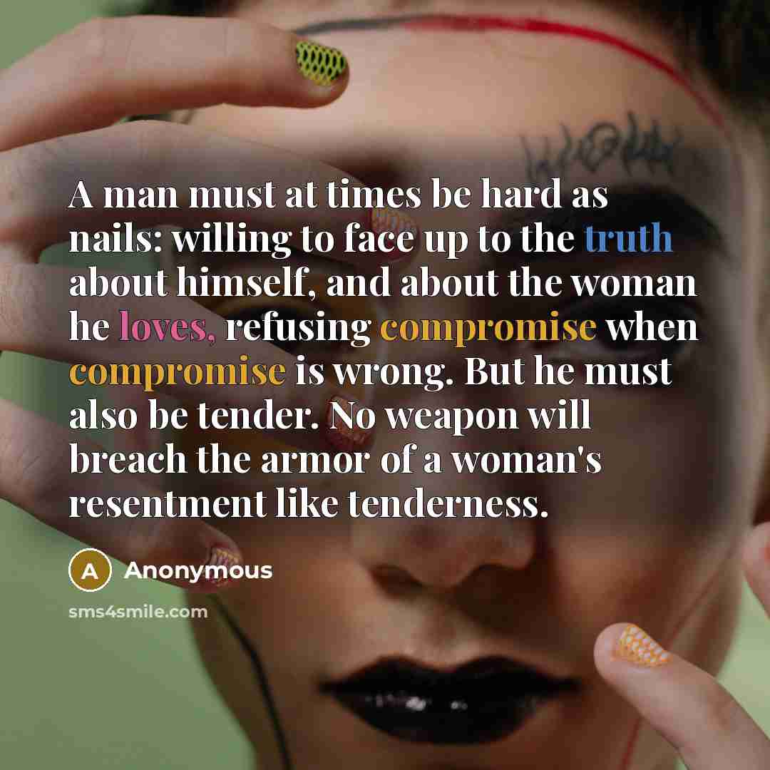 “A man must at times be hard as nails: willing to face up to the truth about himself, and about the woman he loves, refusing compromise when compromise is wrong. But he must also be tender. No weapon will breach the armor of a woman's resentment like tenderness.” quote by Anonymous