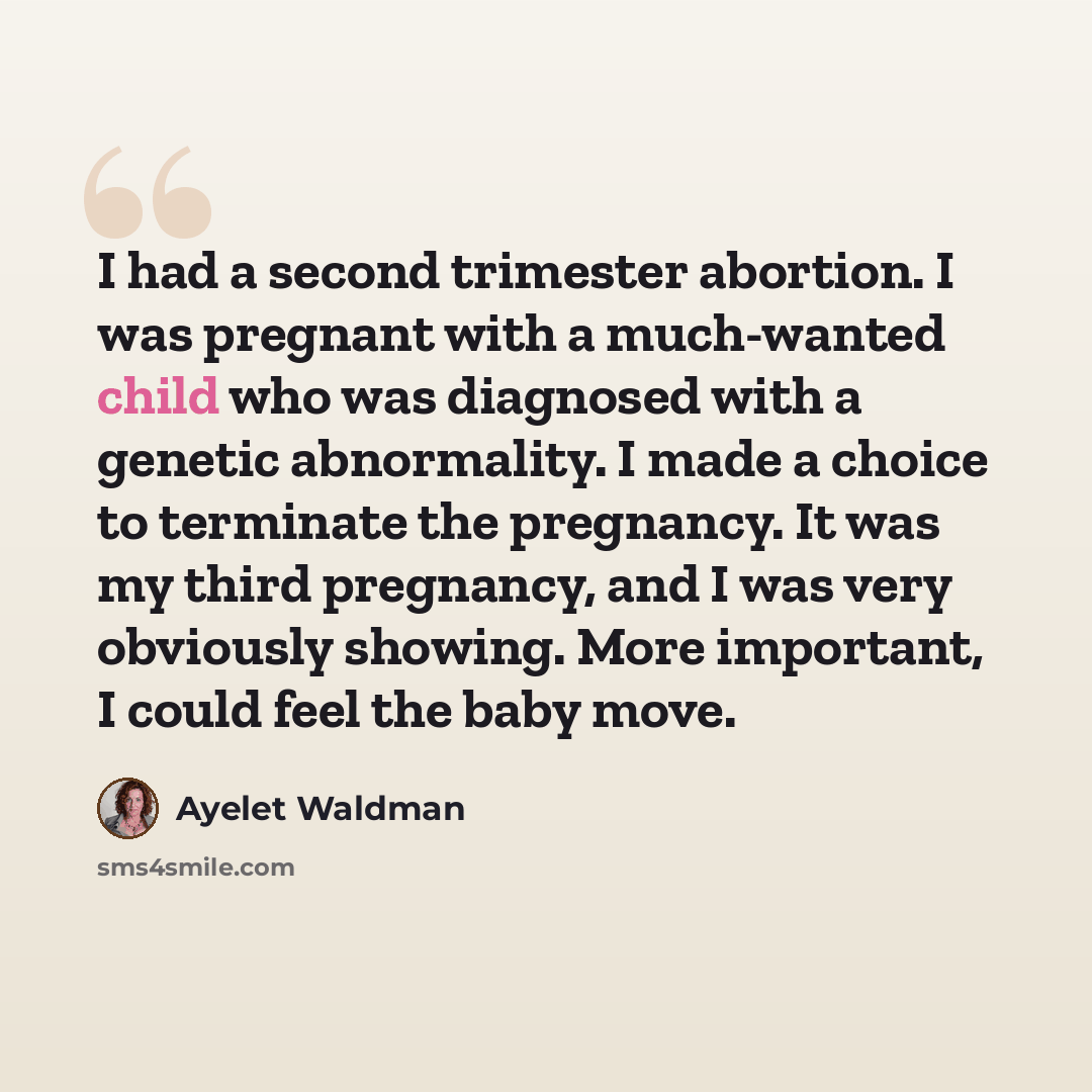 “I had a second trimester abortion. I was pregnant with a much-wanted child who was diagnosed with a genetic abnormality. I made a choice to terminate the pregnancy. It was my third pregnancy, and I was very obviously showing. More important, I could feel the baby move.” quote by Ayelet Waldman