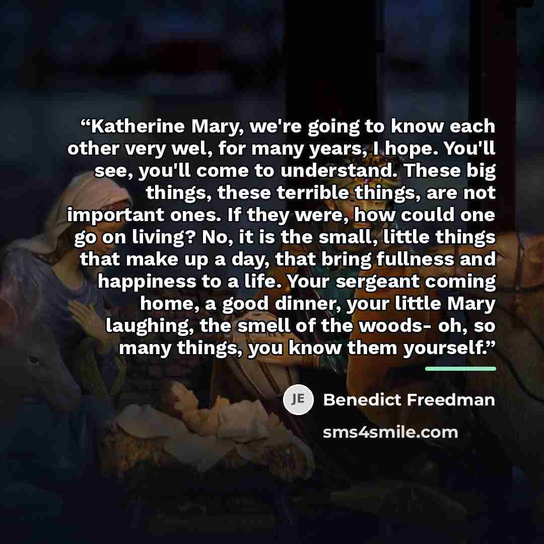 “Katherine Mary, we're going to know each other very wel, for many years, I hope. You'll see, you'll come to understand. These big things, these terrible things, are not important ones. If they were, how could one go on living? No, it is the small, little things that make up a day, that bring…” quote by Benedict Freedman