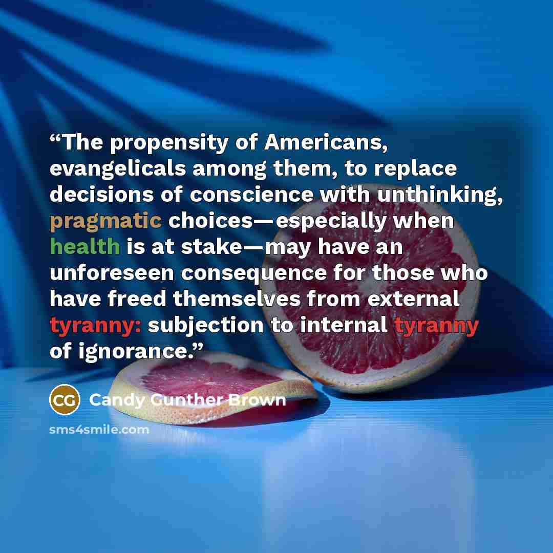“The propensity of Americans, evangelicals among them, to replace decisions of conscience with unthinking, pragmatic choices—especially when health is at stake—may have an unforeseen consequence for those who have freed themselves from external tyranny: subjection to internal tyranny of ignorance.” quote by Candy Gunther Brown