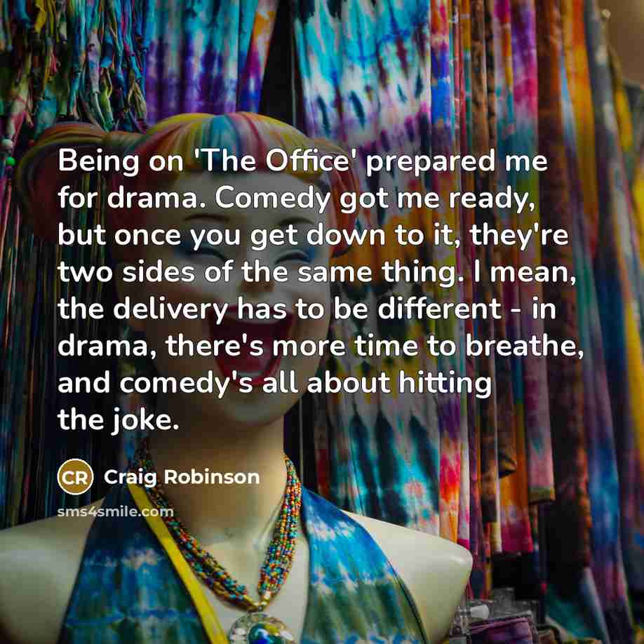 “Being on 'The Office' prepared me for drama. Comedy got me ready, but once you get down to it, they're two sides of the same thing. I mean, the delivery has to be different - in drama, there's more time to breathe, and comedy's all about hitting the joke.” quote by Craig Robinson