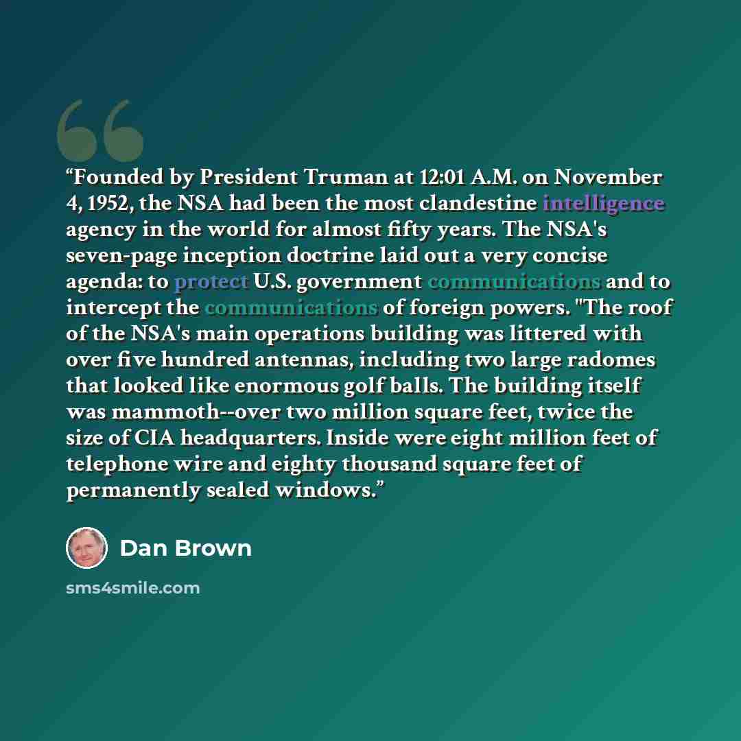 “Founded by President Truman at 12:01 A.M. on November 4, 1952, the NSA had been the most clandestine intelligence agency in the world for almost fifty years. The NSA's seven-page inception doctrine laid out a very concise agenda: to protect U.S. government communications and to intercept the…” quote by dan brown