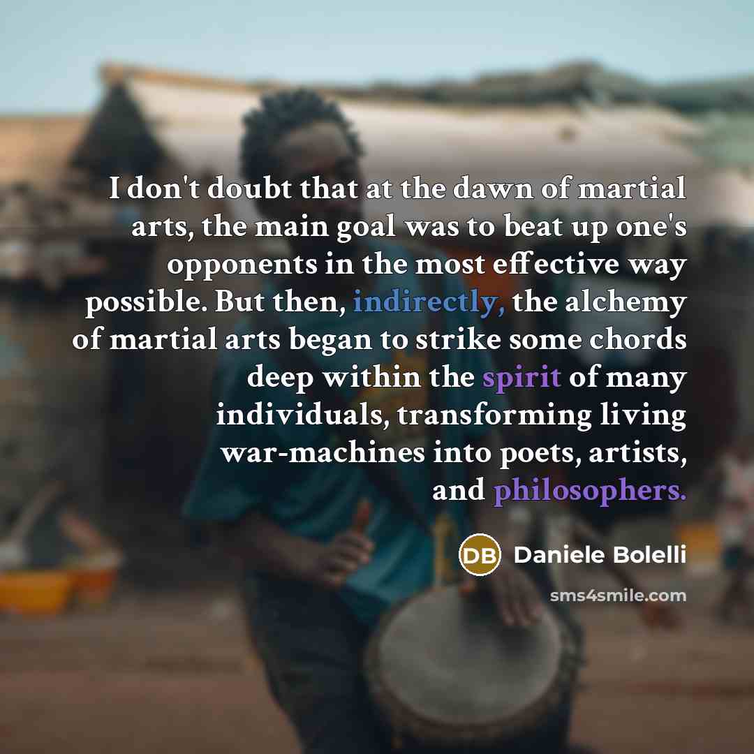 “I don't doubt that at the dawn of martial arts, the main goal was to beat up one's opponents in the most effective way possible. But then, indirectly, the alchemy of martial arts began to strike some chords deep within the spirit of many individuals, transforming living war-machines into poets…” quote by Daniele Bolelli