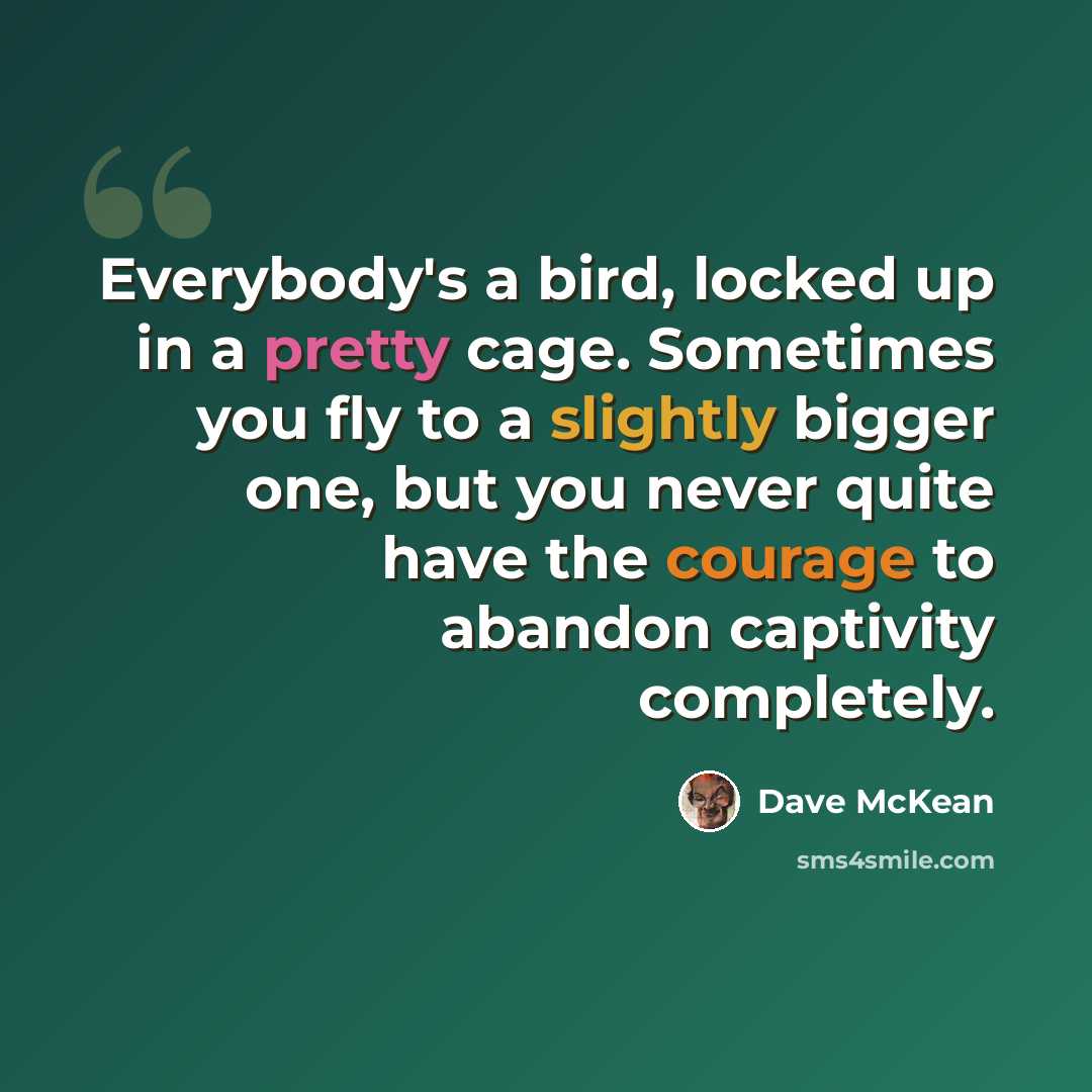 “Everybody's a bird, locked up in a pretty cage. Sometimes you fly to a slightly bigger one, but you never quite have the courage to abandon captivity completely.” quote by Dave McKean