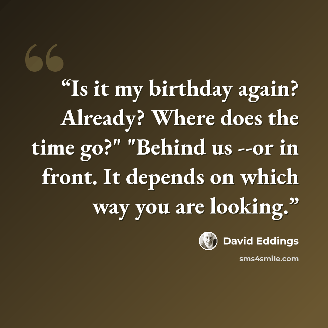 “Is it my birthday again? Already? Where does the time go?" "Behind us --or in front. It depends on which way you are looking.” quote by David Eddings