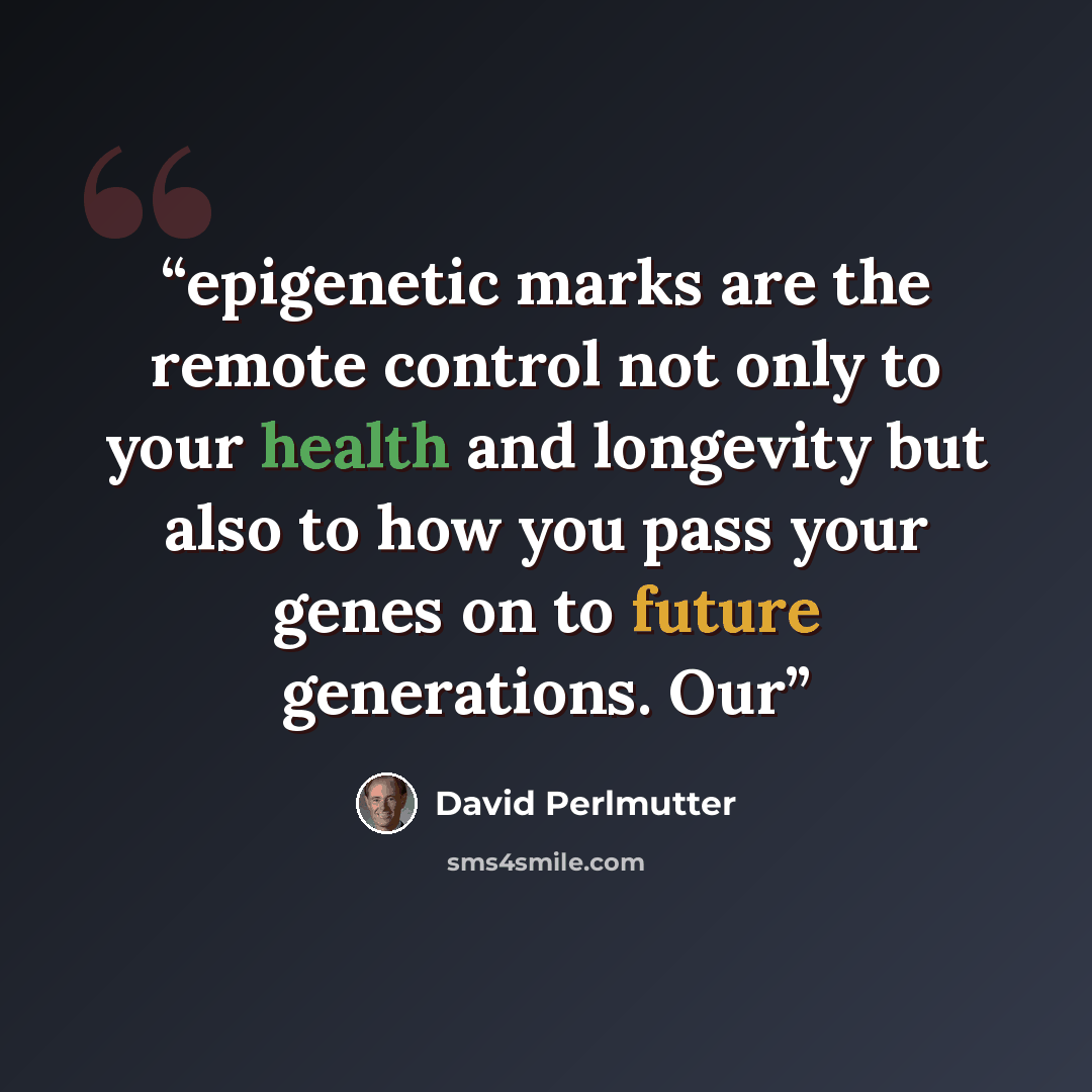 “epigenetic marks are the remote control not only to your health and longevity but also to how you pass your genes on to future generations. Our” quote by David Perlmutter