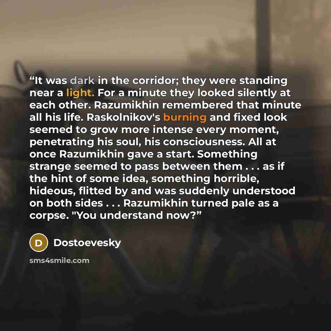 “It was dark in the corridor; they were standing near a light. For a minute they looked silently at each other. Razumikhin remembered that minute all his life. Raskolnikov's burning and fixed look seemed to grow more intense every moment, penetrating his soul, his consciousness. All at once…” quote by Dostoevesky