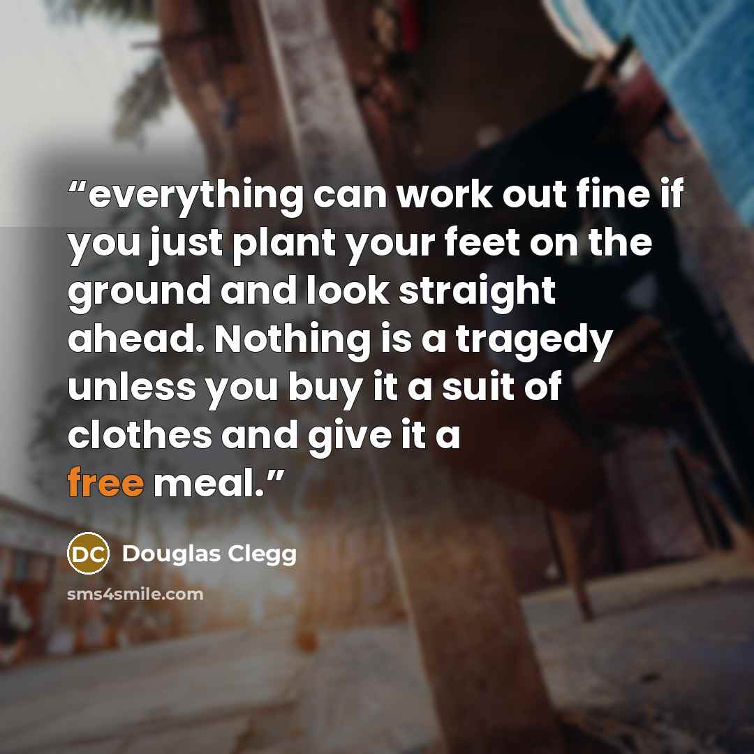 “everything can work out fine if you just plant your feet on the ground and look straight ahead. Nothing is a tragedy unless you buy it a suit of clothes and give it a free meal.” quote by Douglas Clegg
