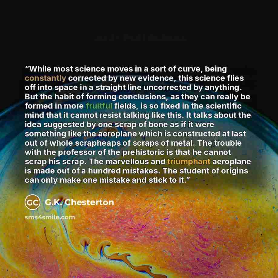 “While most science moves in a sort of curve, being constantly corrected by new evidence, this science flies off into space in a straight line uncorrected by anything. But the habit of forming conclusions, as they can really be formed in more fruitful fields, is so fixed in the scientific mind that…” quote by G.K. Chesterton