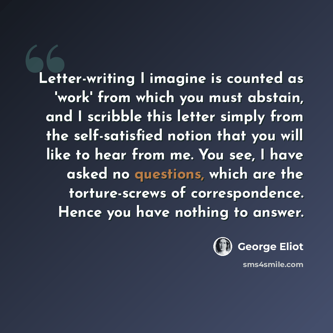 “Letter-writing I imagine is counted as 'work' from which you must abstain, and I scribble this letter simply from the self-satisfied notion that you will like to hear from me. You see, I have asked no questions, which are the torture-screws of correspondence. Hence you have nothing to answer.” quote by George Eliot
