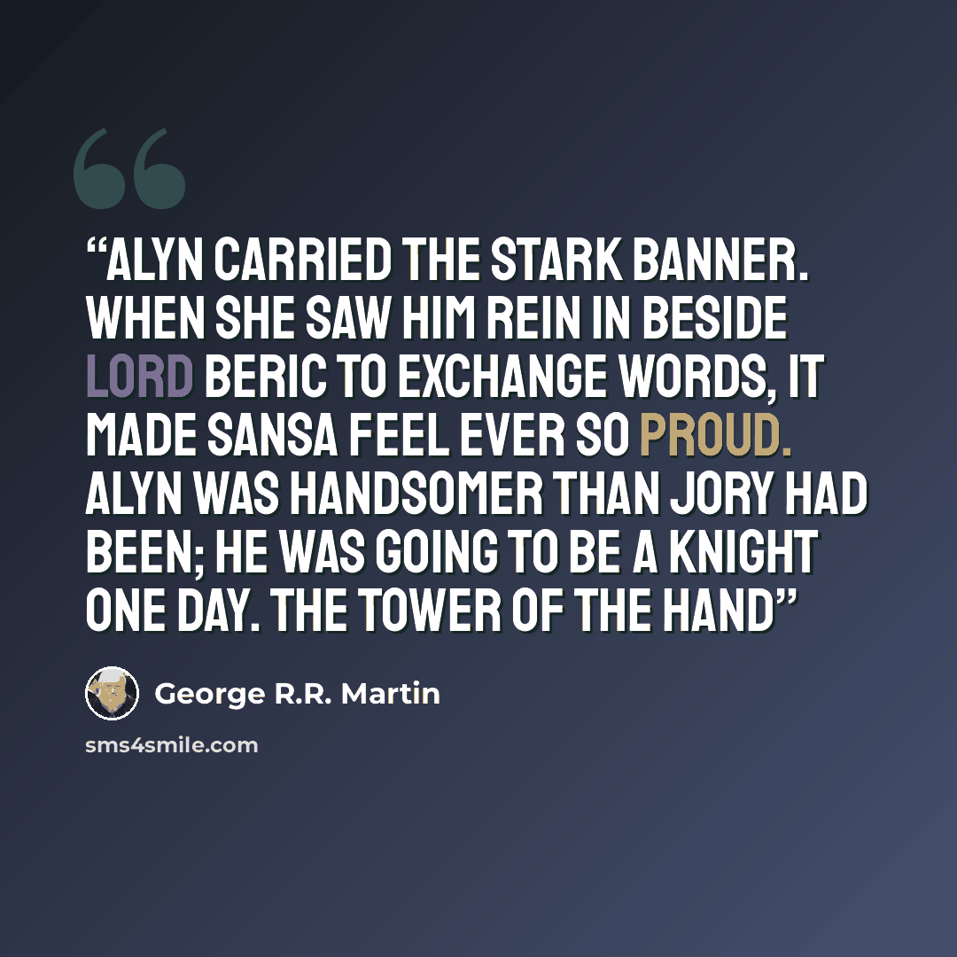 “Alyn carried the Stark banner. When she saw him rein in beside Lord Beric to exchange words, it made Sansa feel ever so proud. Alyn was handsomer than Jory had been; he was going to be a knight one day. The Tower of the Hand” quote by George R.R. Martin