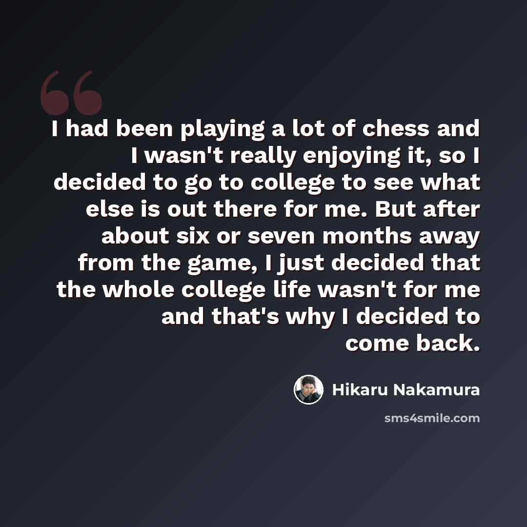 “I had been playing a lot of chess and I wasn't really enjoying it, so I decided to go to college to see what else is out there for me. But after about six or seven months away from the game, I just decided that the whole college life wasn't for me and that's why I decided to come back.” quote by Hikaru Nakamura