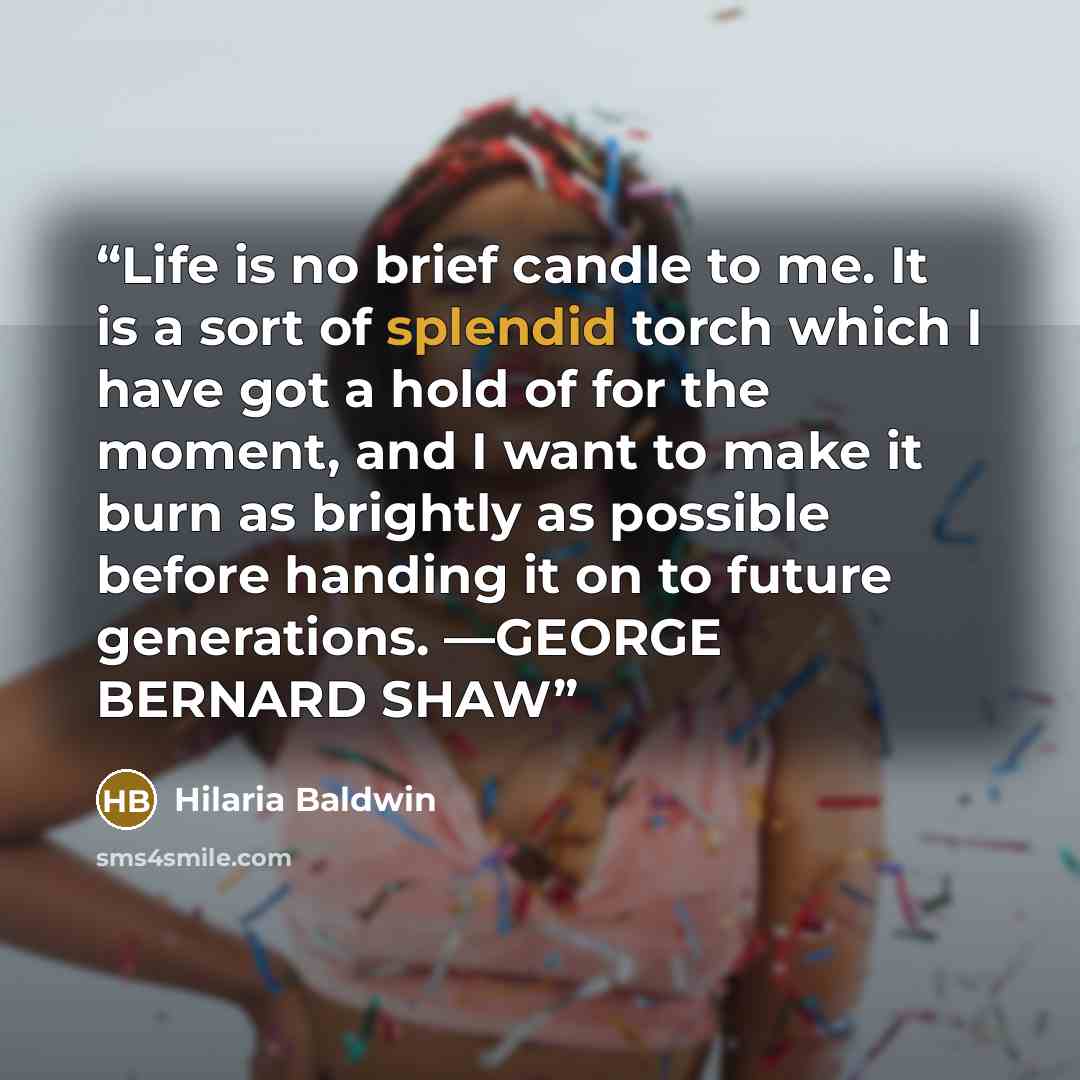 “Life is no brief candle to me. It is a sort of splendid torch which I have got a hold of for the moment, and I want to make it burn as brightly as possible before handing it on to future generations. —GEORGE BERNARD SHAW” quote by Hilaria Baldwin