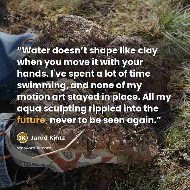 “Water doesn’t shape like clay when you move it with your hands. I've spent a lot of time swimming, and none of my motion art stayed in place. All my aqua sculpting rippled into the future, never to be seen again.” quote by Jarod Kintz
