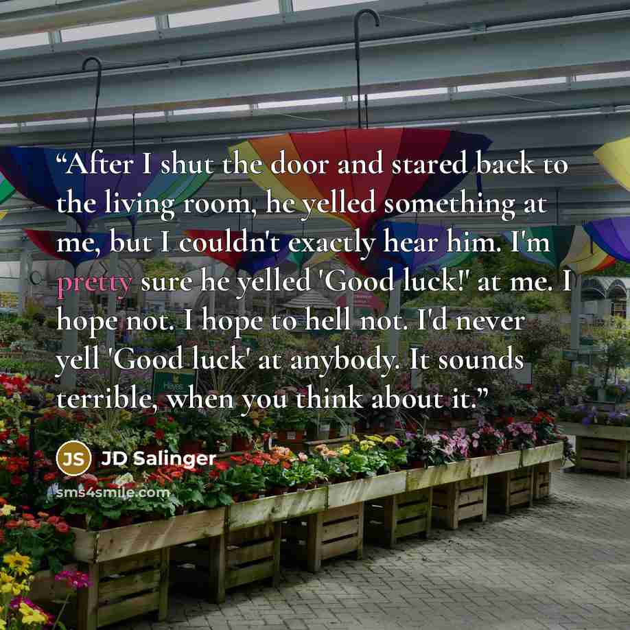 “After I shut the door and stared back to the living room, he yelled something at me, but I couldn't exactly hear him. I'm pretty sure he yelled 'Good luck!' at me. I hope not. I hope to hell not. I'd never yell 'Good luck' at anybody. It sounds terrible, when you think about it.” quote by JD Salinger