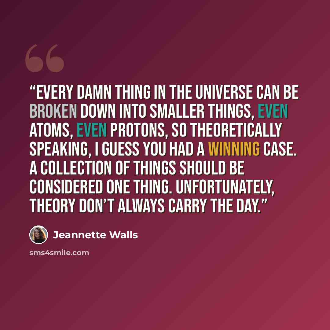 “Every damn thing in the universe can be broken down into smaller things, even atoms, even protons, so theoretically speaking, I guess you had a winning case. A collection of things should be considered one thing. Unfortunately, theory don’t always carry the day.” quote by Jeannette Walls