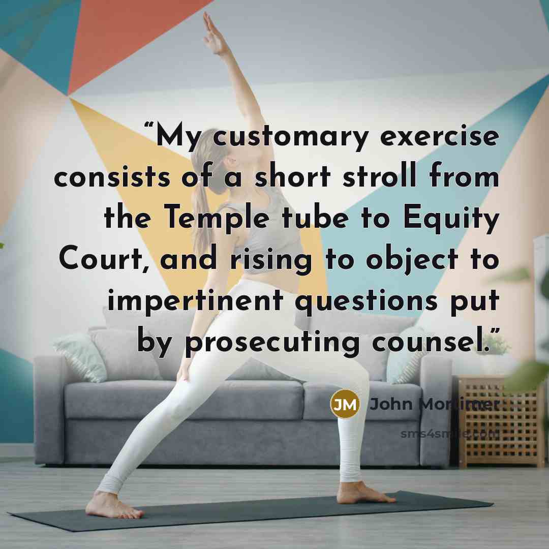 “My customary exercise consists of a short stroll from the Temple tube to Equity Court, and rising to object to impertinent questions put by prosecuting counsel.” quote by John Mortimer