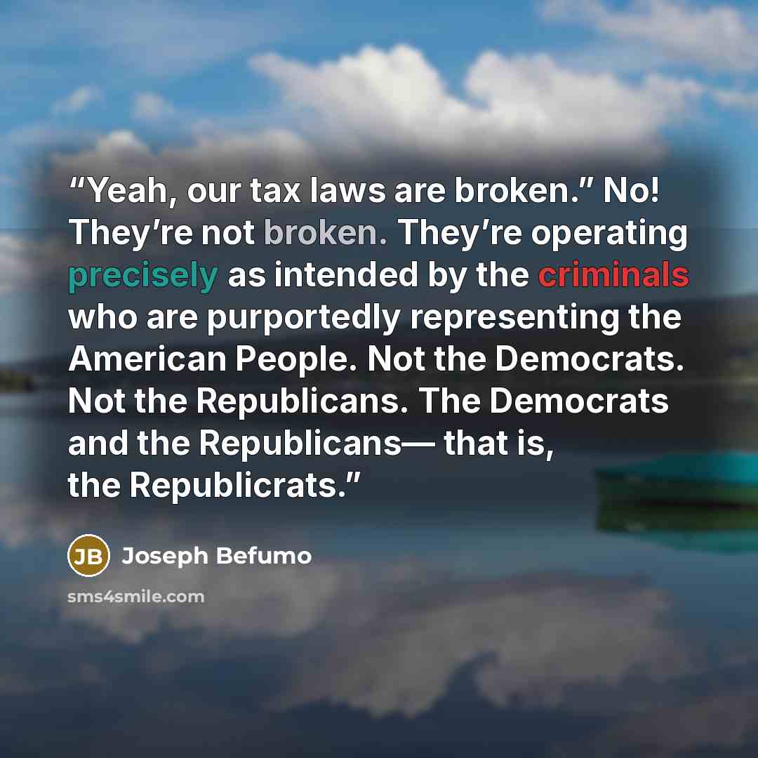 “Yeah, our tax laws are broken.” No! They’re not broken. They’re operating precisely as intended by the criminals who are purportedly representing the American People. Not the Democrats. Not the Republicans. The Democrats and the Republicans— that is, the Republicrats.” quote by Joseph Befumo
