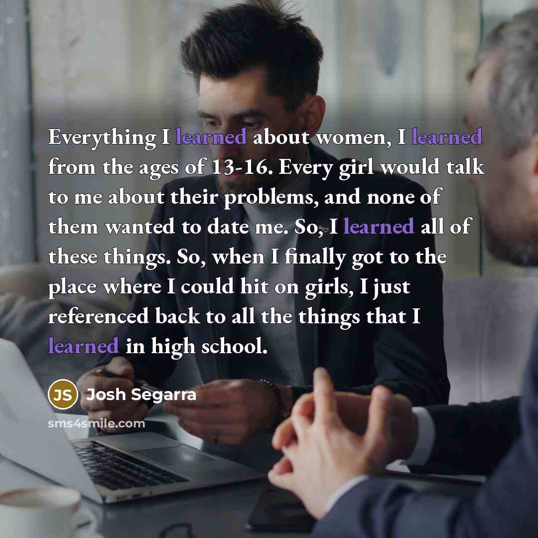 “Everything I learned about women, I learned from the ages of 13-16. Every girl would talk to me about their problems, and none of them wanted to date me. So, I learned all of these things. So, when I finally got to the place where I could hit on girls, I just referenced back to all the things that…” quote by Josh Segarra