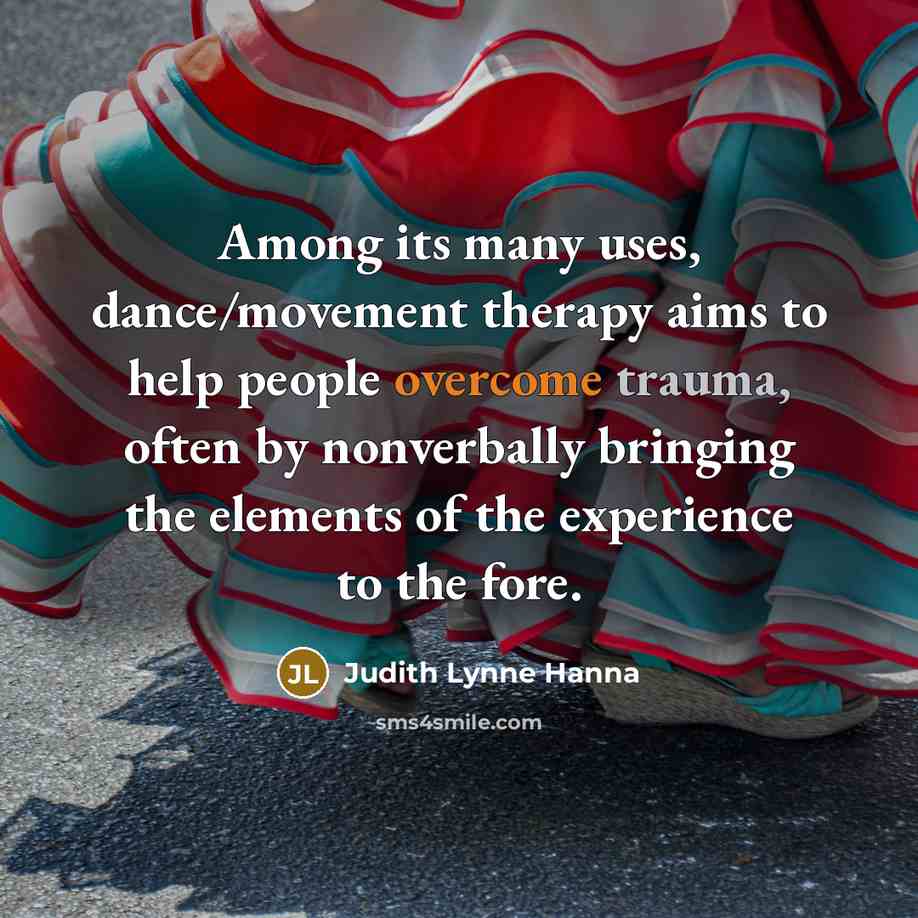 “Among its many uses, dance/movement therapy aims to help people overcome trauma, often by nonverbally bringing the elements of the experience to the fore.” quote by Judith Lynne Hanna