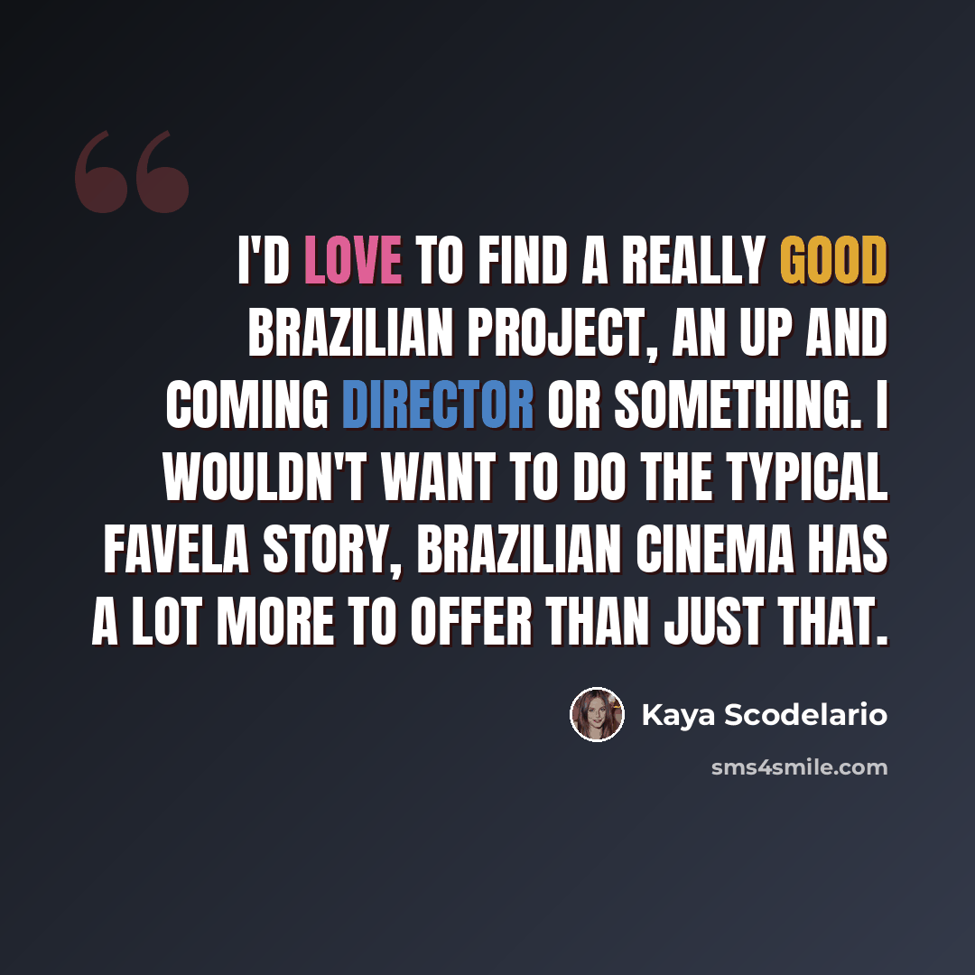 “I'd love to find a really good Brazilian project, an up and coming director or something. I wouldn't want to do the typical favela story, Brazilian cinema has a lot more to offer than just that.” quote by Kaya Scodelario