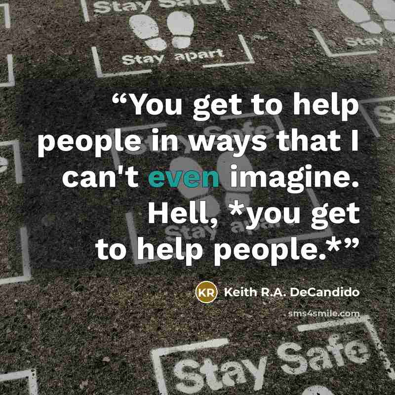 “You get to help people in ways that I can't even imagine. Hell, *you get to help people.*” quote by Keith R.A. DeCandido
