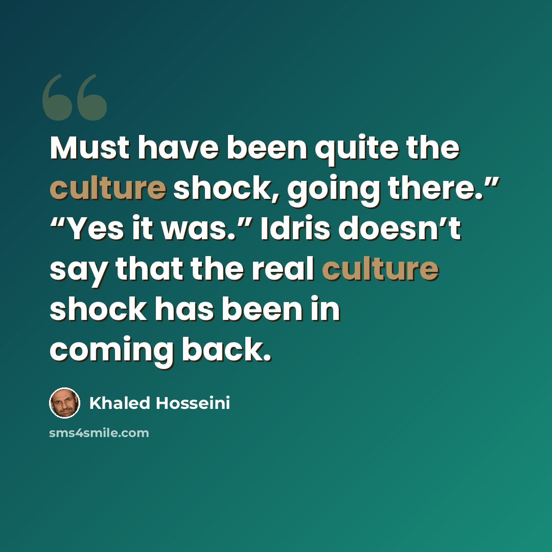 “Must have been quite the culture shock, going there.” “Yes it was.” Idris doesn’t say that the real culture shock has been in coming back.” quote by Khaled Hosseini