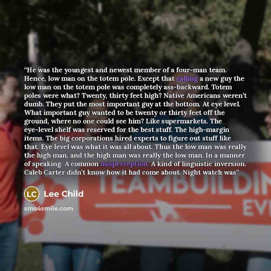 “He was the youngest and newest member of a four-man team. Hence, low man on the totem pole. Except that calling a new guy the low man on the totem pole was completely ass-backward. Totem poles were what? Twenty, thirty feet high? Native Americans weren’t dumb. They put the most important guy at…” quote by Lee Child