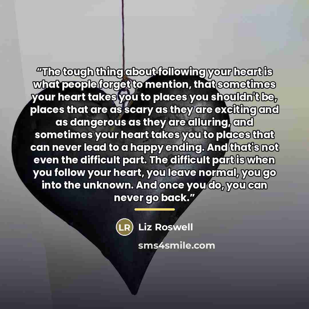 “The tough thing about following your heart is what people forget to mention, that sometimes your heart takes you to places you shouldn't be, places that are as scary as they are exciting and as dangerous as they are alluring, and sometimes your heart takes you to places that can never lead to a…” quote by Liz Roswell