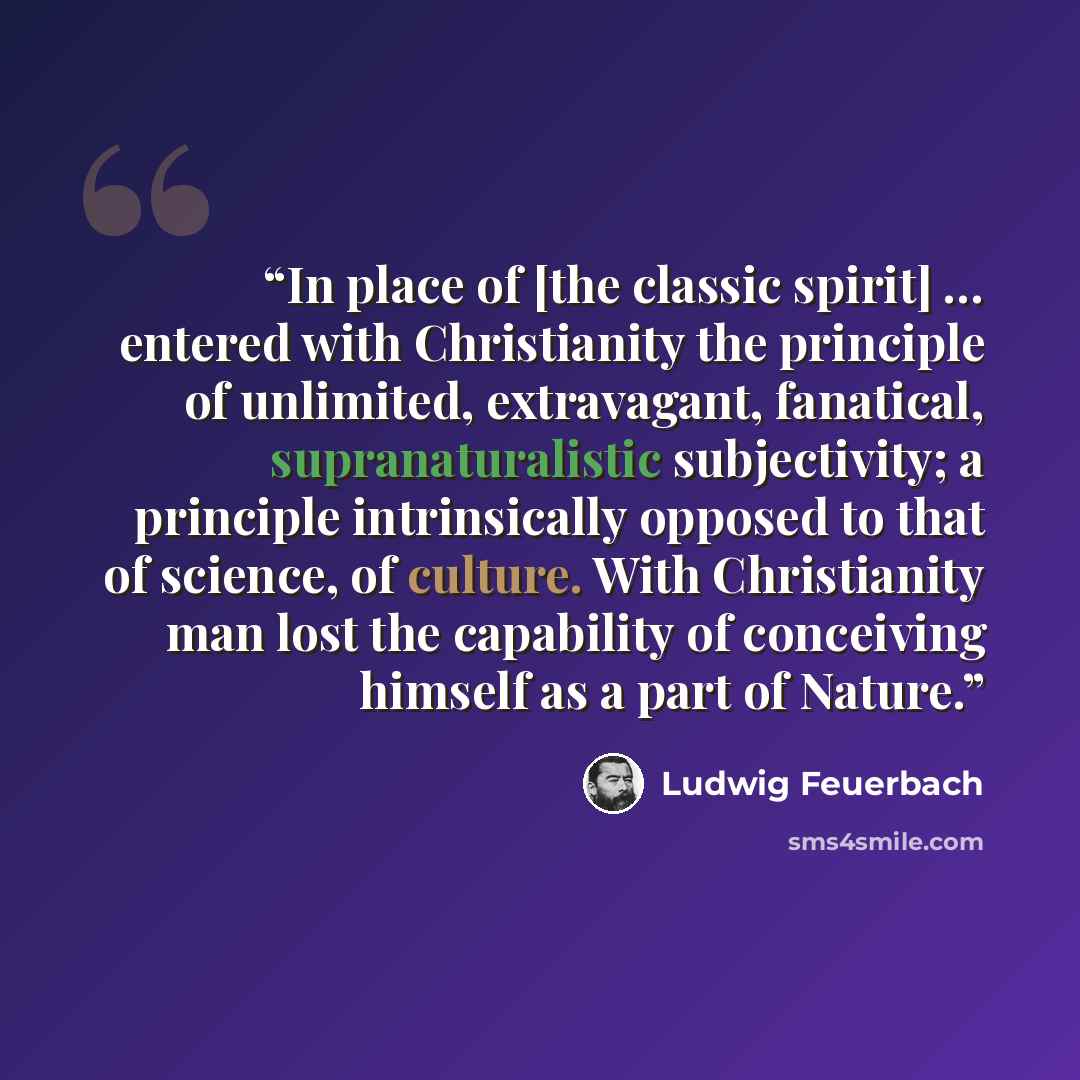 “In place of [the classic spirit] … entered with Christianity the principle of unlimited, extravagant, fanatical, supranaturalistic subjectivity; a principle intrinsically opposed to that of science, of culture. With Christianity man lost the capability of conceiving himself as a part of Nature.” quote by Ludwig Feuerbach