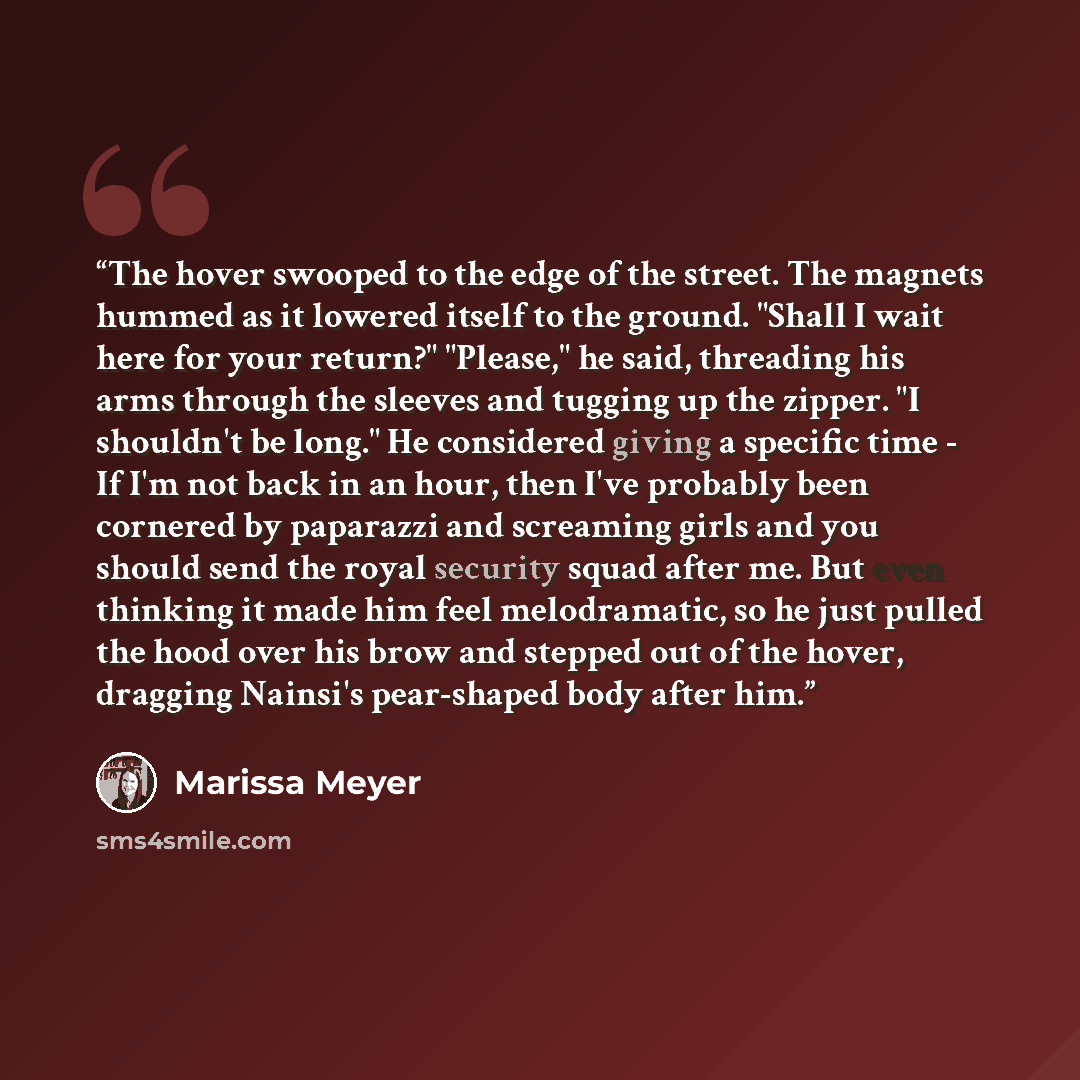 “The hover swooped to the edge of the street. The magnets hummed as it lowered itself to the ground. "Shall I wait here for your return?" "Please," he said, threading his arms through the sleeves and tugging up the zipper. "I shouldn't be long." He considered giving a specific time - If I'm not…” quote by Marissa Meyer