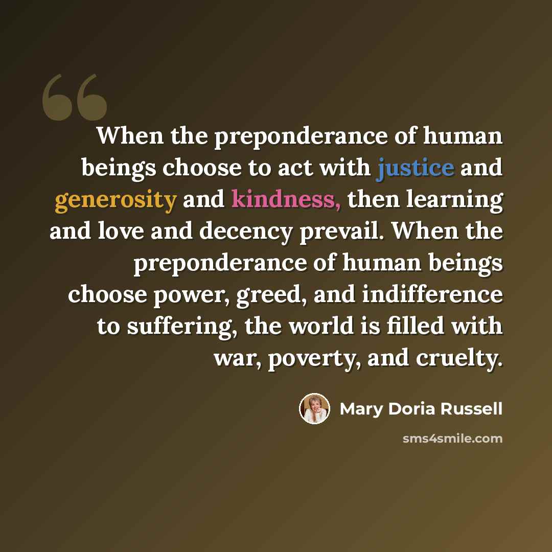 “When the preponderance of human beings choose to act with justice and generosity and kindness, then learning and love and decency prevail. When the preponderance of human beings choose power, greed, and indifference to suffering, the world is filled with war, poverty, and cruelty.” quote by Mary Doria Russell