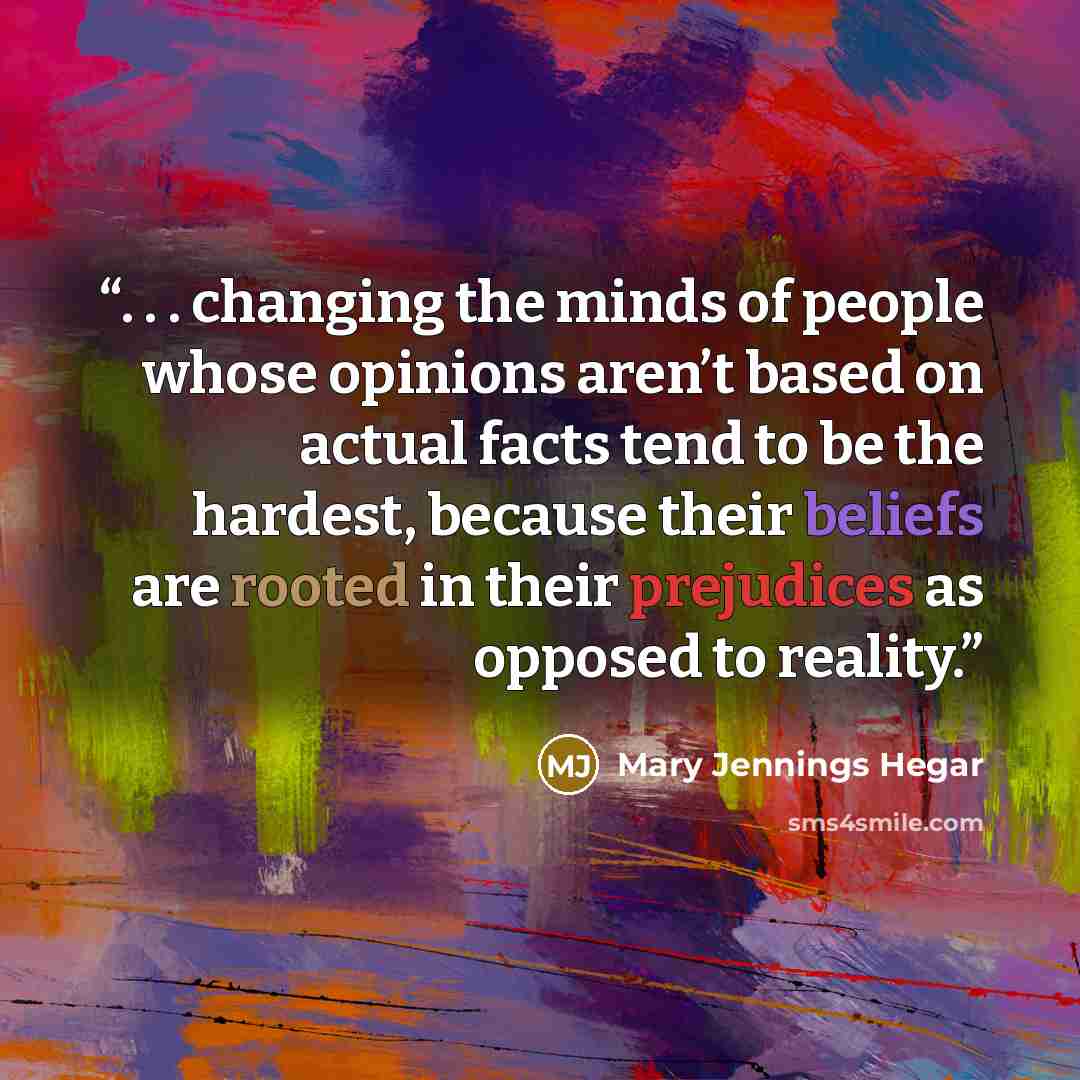 “. . . changing the minds of people whose opinions aren’t based on actual facts tend to be the hardest, because their beliefs are rooted in their prejudices as opposed to reality.” quote by Mary Jennings Hegar