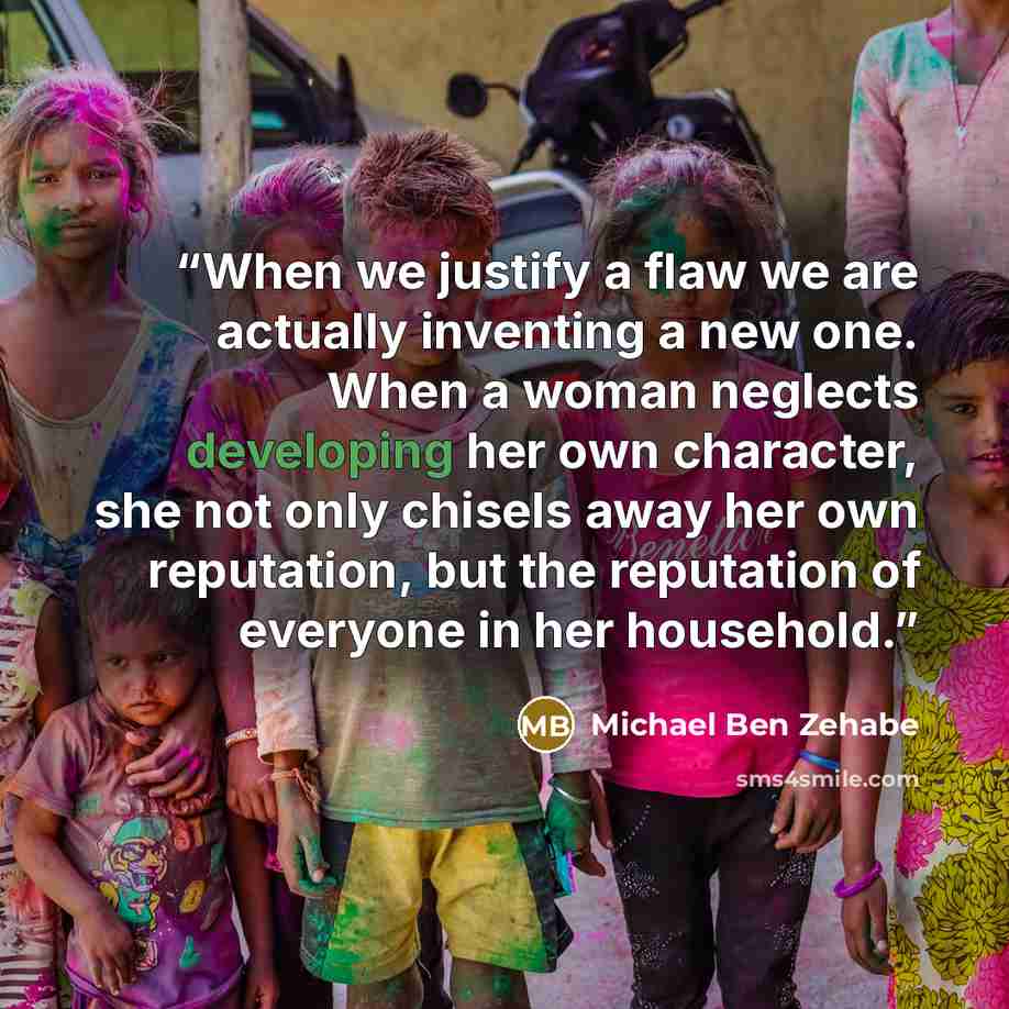 “When we justify a flaw we are actually inventing a new one. When a woman neglects developing her own character, she not only chisels away her own reputation, but the reputation of everyone in her household.” quote by Michael Ben Zehabe