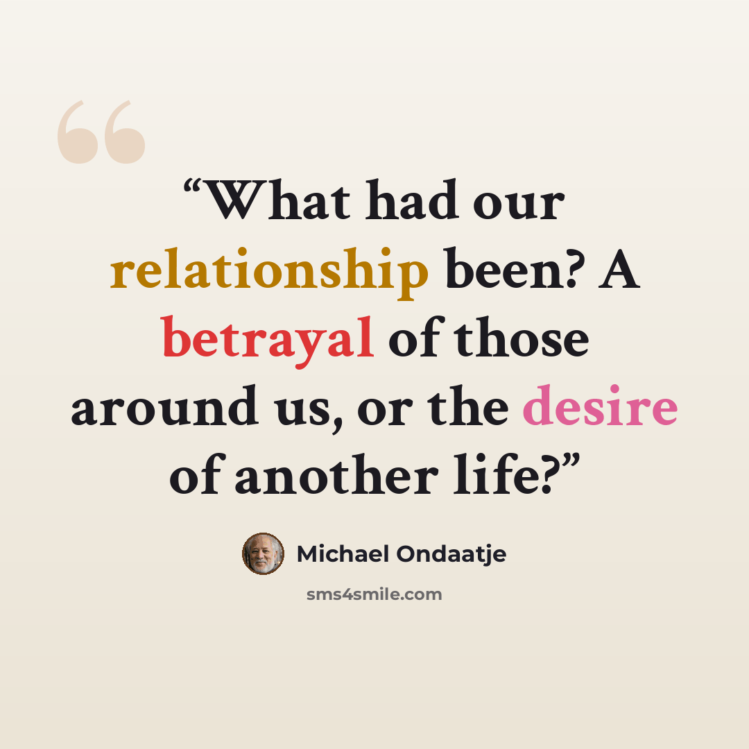 “What had our relationship been? A betrayal of those around us, or the desire of another life?” quote by Michael Ondaatje