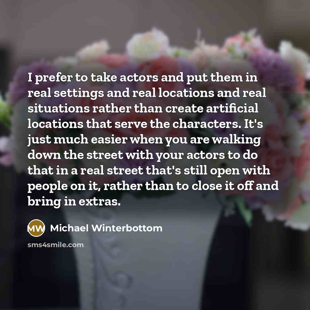 “I prefer to take actors and put them in real settings and real locations and real situations rather than create artificial locations that serve the characters. It's just much easier when you are walking down the street with your actors to do that in a real street that's still open with people on…” quote by Michael Winterbottom