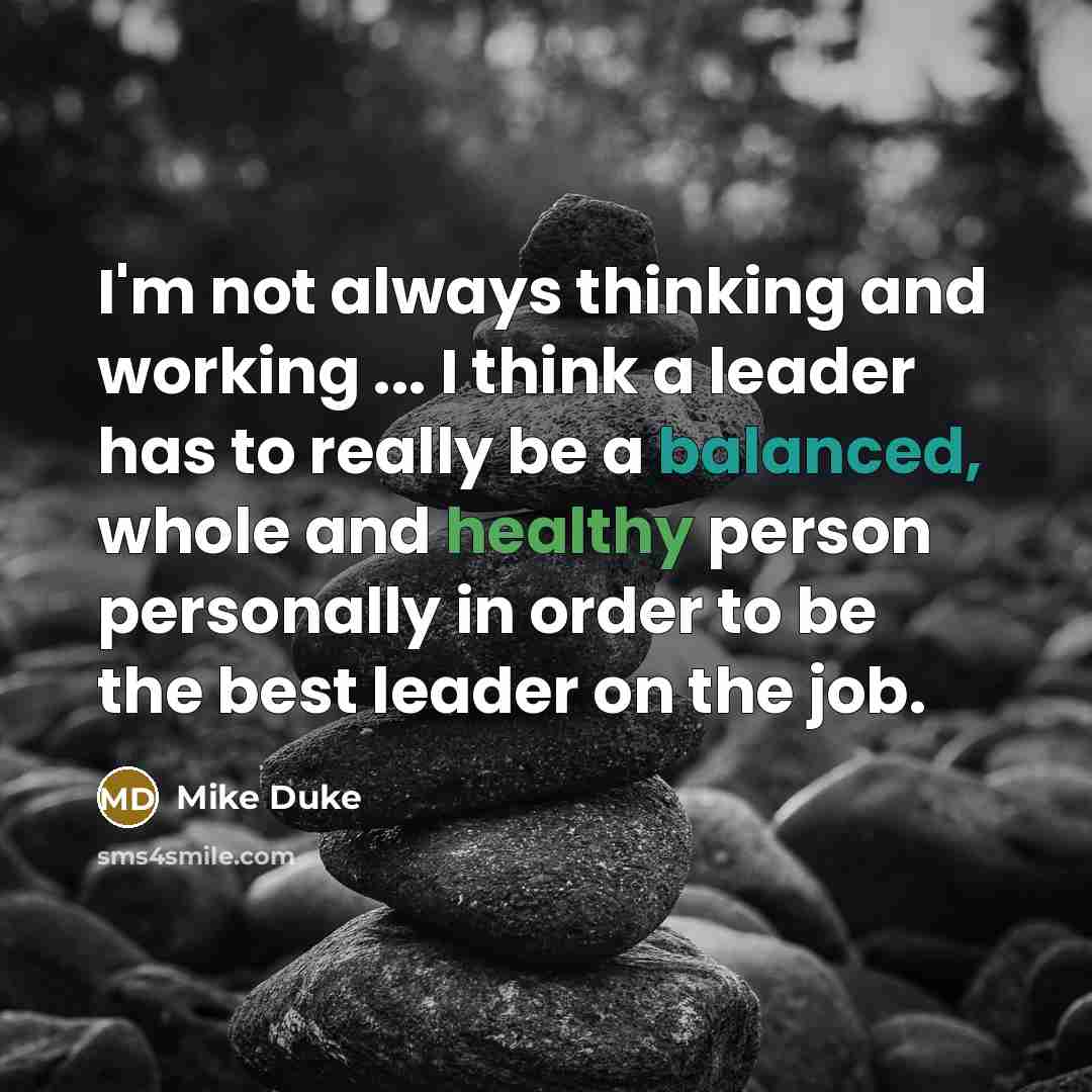 “I'm not always thinking and working ... I think a leader has to really be a balanced, whole and healthy person personally in order to be the best leader on the job.” quote by Mike Duke