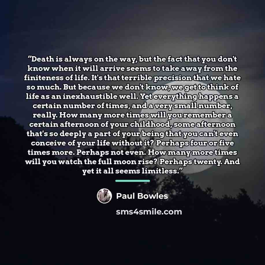 “Death is always on the way, but the fact that you don't know when it will arrive seems to take away from the finiteness of life. It's that terrible precision that we hate so much. But because we don't know, we get to think of life as an inexhaustible well. Yet everything happens a certain number…” quote by Paul Bowles
