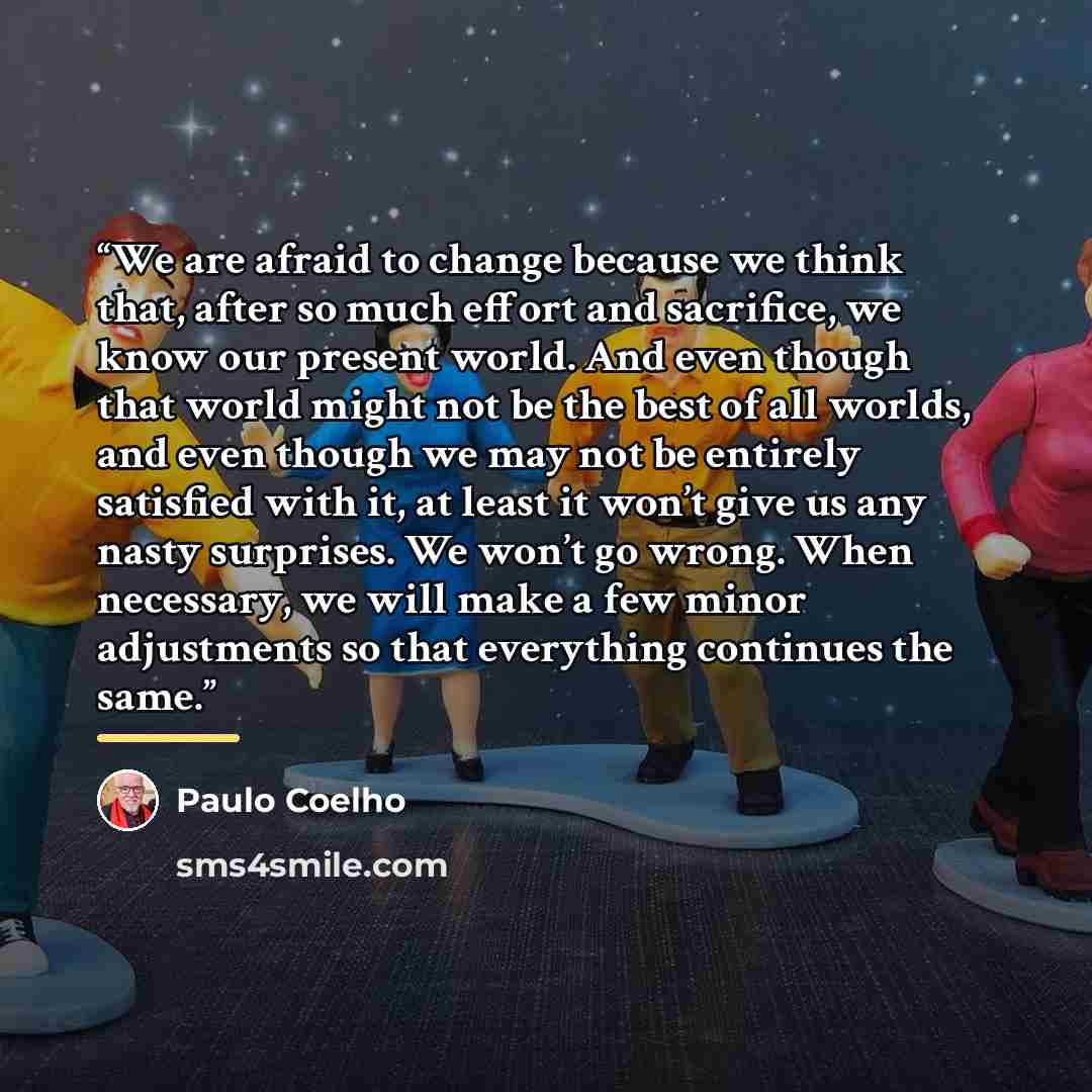 “We are afraid to change because we think that, after so much effort and sacrifice, we know our present world. And even though that world might not be the best of all worlds, and even though we may not be entirely satisfied with it, at least it won’t give us any nasty surprises. We won’t go wrong…” quote by Paulo Coelho