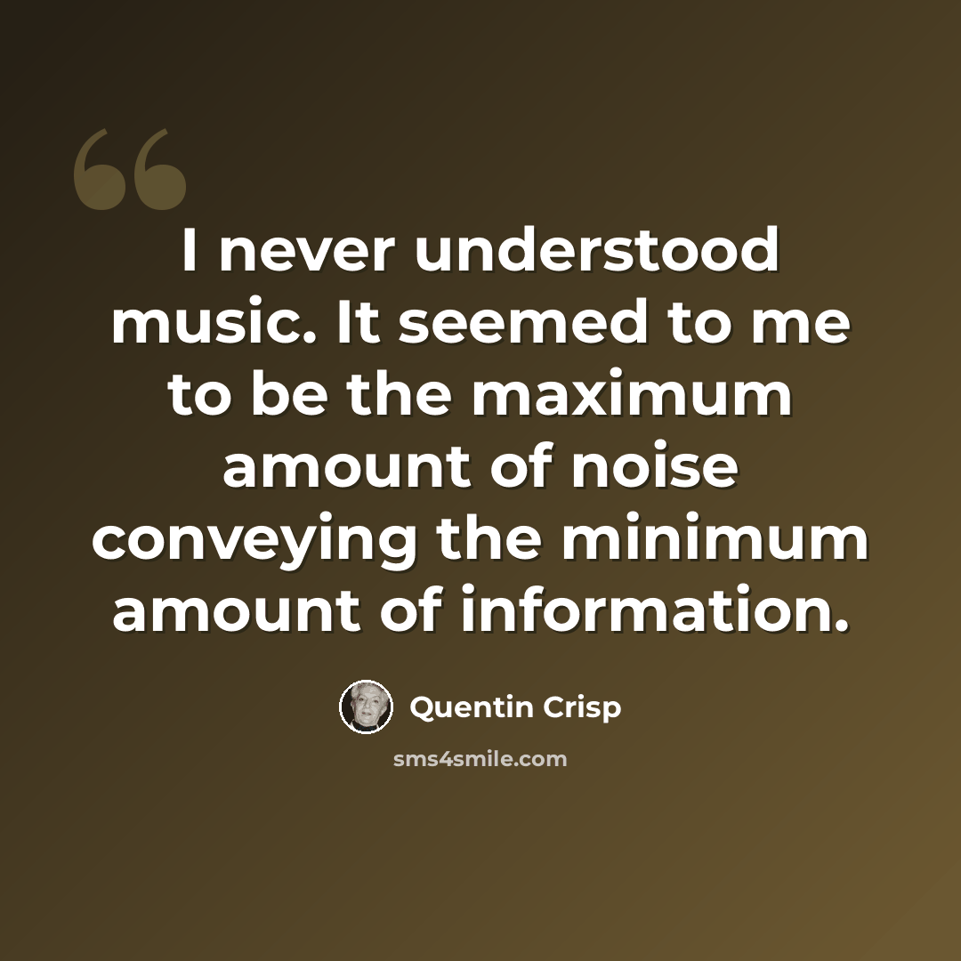 “I never understood music. It seemed to me to be the maximum amount of noise conveying the minimum amount of information.” quote by Quentin Crisp
