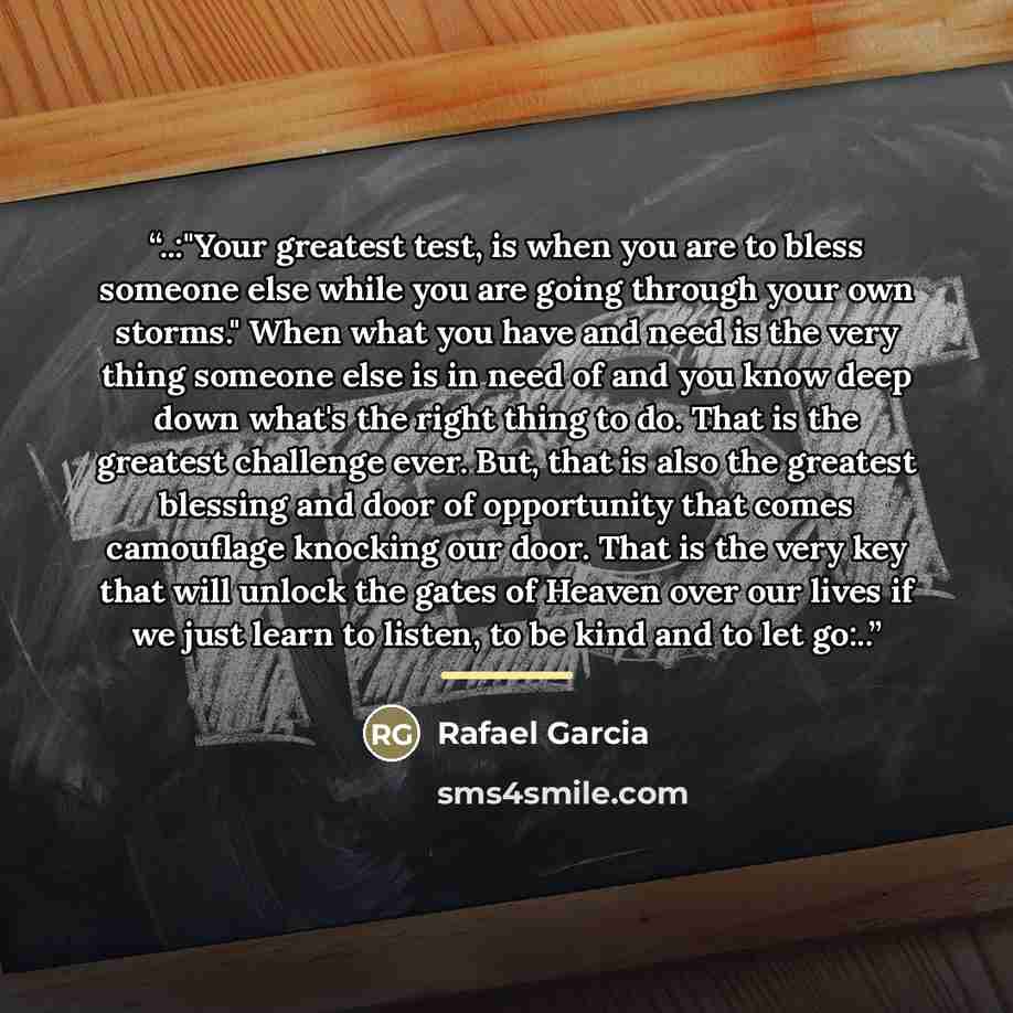 “..:"Your greatest test, is when you are to bless someone else while you are going through your own storms." When what you have and need is the very thing someone else is in need of and you know deep down what's the right thing to do. That is the greatest challenge ever. But, that is also the…” quote by Rafael Garcia