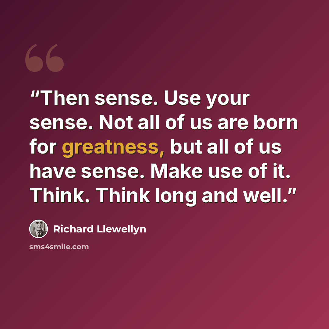 “Then sense. Use your sense. Not all of us are born for greatness, but all of us have sense. Make use of it. Think. Think long and well.” quote by Richard Llewellyn