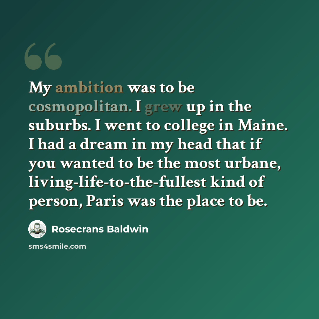 “My ambition was to be cosmopolitan. I grew up in the suburbs. I went to college in Maine. I had a dream in my head that if you wanted to be the most urbane, living-life-to-the-fullest kind of person, Paris was the place to be.” quote by Rosecrans Baldwin