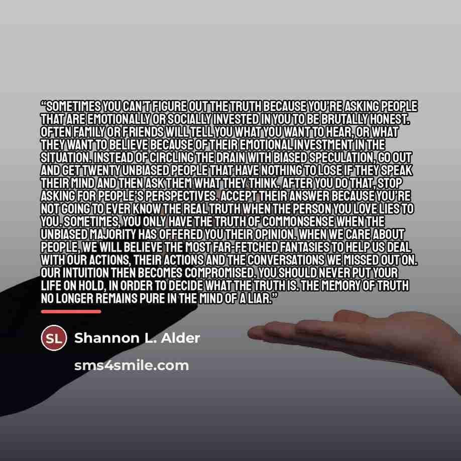 “Sometimes you can’t figure out the truth because you’re asking people that are emotionally or socially invested in you to be brutally honest. Often family or friends will tell you what you want to hear, or what they want to believe because of their emotional investment in the situation. Instead of…” quote by Shannon L. Alder