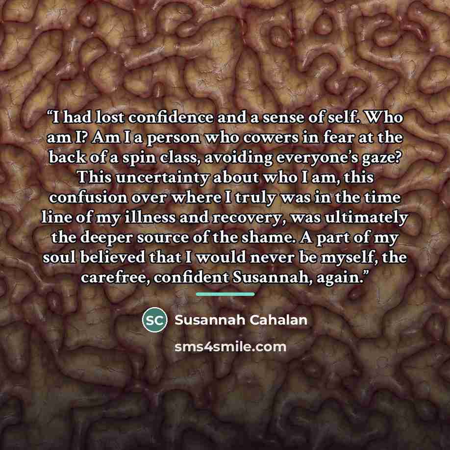“I had lost confidence and a sense of self. Who am I? Am I a person who cowers in fear at the back of a spin class, avoiding everyone’s gaze? This uncertainty about who I am, this confusion over where I truly was in the time line of my illness and recovery, was ultimately the deeper source of the…” quote by Susannah Cahalan